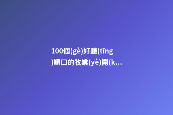 100個(gè)好聽(tīng)順口的牧業(yè)開(kāi)發(fā)公司名字 參照這些好名字